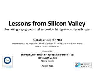 Lessons from Silicon Valley
Promoting High-growth and Innovative Entrepreneurship in Europe


                            Dr. Burton H. Lee PhD MBA
     Managing Director, Innovarium Ventures | Lecturer, Stanford School of Engineering
                               Burton.Lee@innovarium.net

                                       Prepared for:
               European Confederation of Young Entrepreneurs (YES)
                                  YES EXECOM Meeting
                                     Athens, Greece

                                       April 15 2011
 