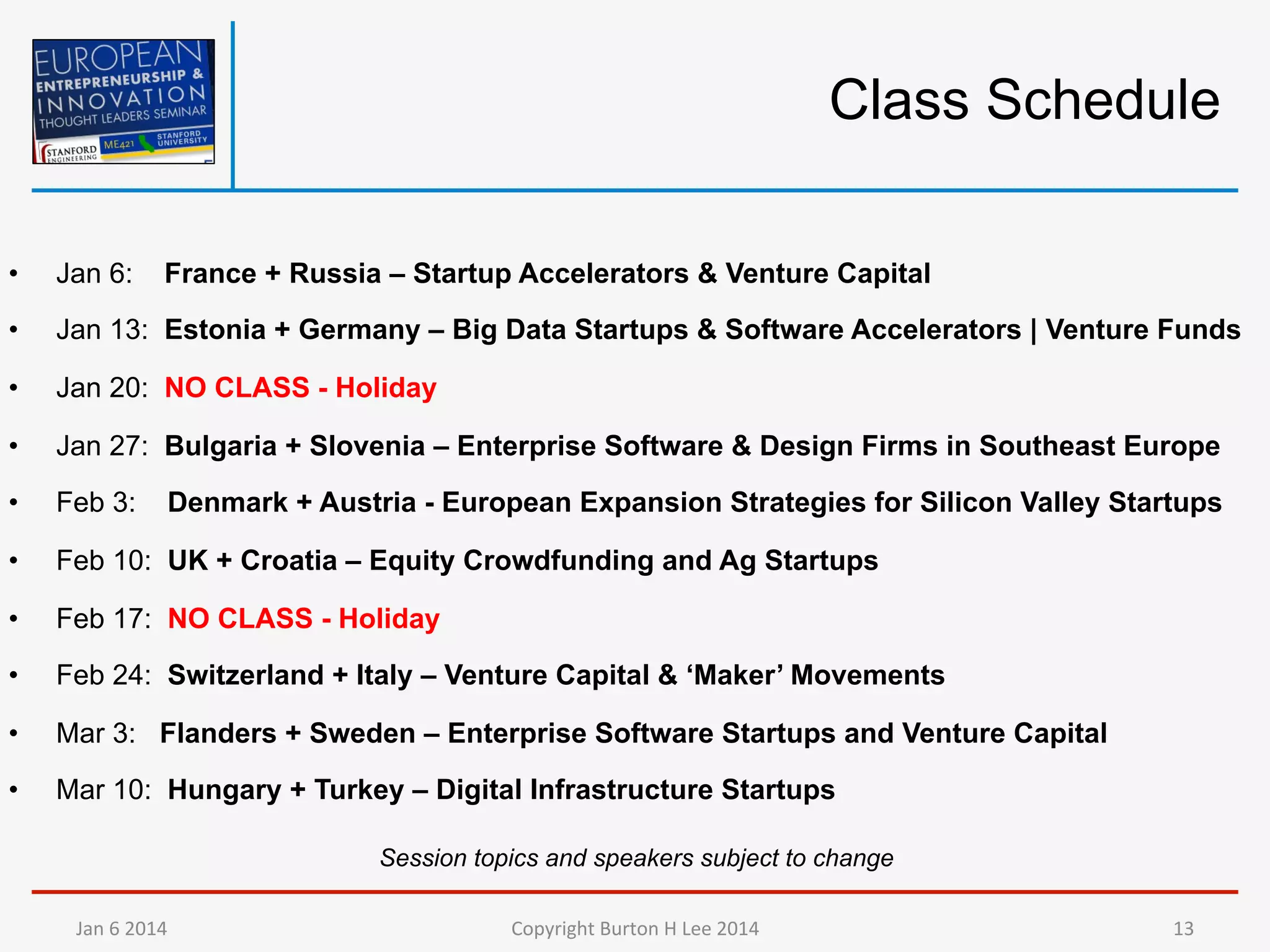 Class Schedule
• 

Jan 6:

France + Russia – Startup Accelerators & Venture Capital

• 

Jan 13: Estonia + Germany – Big Data Startups & Software Accelerators | Venture Funds

• 

Jan 20: NO CLASS - Holiday

• 

Jan 27: Bulgaria + Slovenia – Enterprise Software & Design Firms in Southeast Europe

• 

Feb 3:

• 

Feb 10: UK + Croatia – Equity Crowdfunding and Ag Startups

• 

Feb 17: NO CLASS - Holiday

• 

Feb 24: Switzerland + Italy – Venture Capital & ‘Maker’ Movements

• 

Mar 3: Flanders + Sweden – Enterprise Software Startups and Venture Capital

• 

Mar 10: Hungary + Turkey – Digital Infrastructure Startups

Denmark + Austria - European Expansion Strategies for Silicon Valley Startups

Session topics and speakers subject to change
Jan	
  6	
  2014	
  

Copyright	
  Burton	
  H	
  Lee	
  2014	
  

13	
  

 