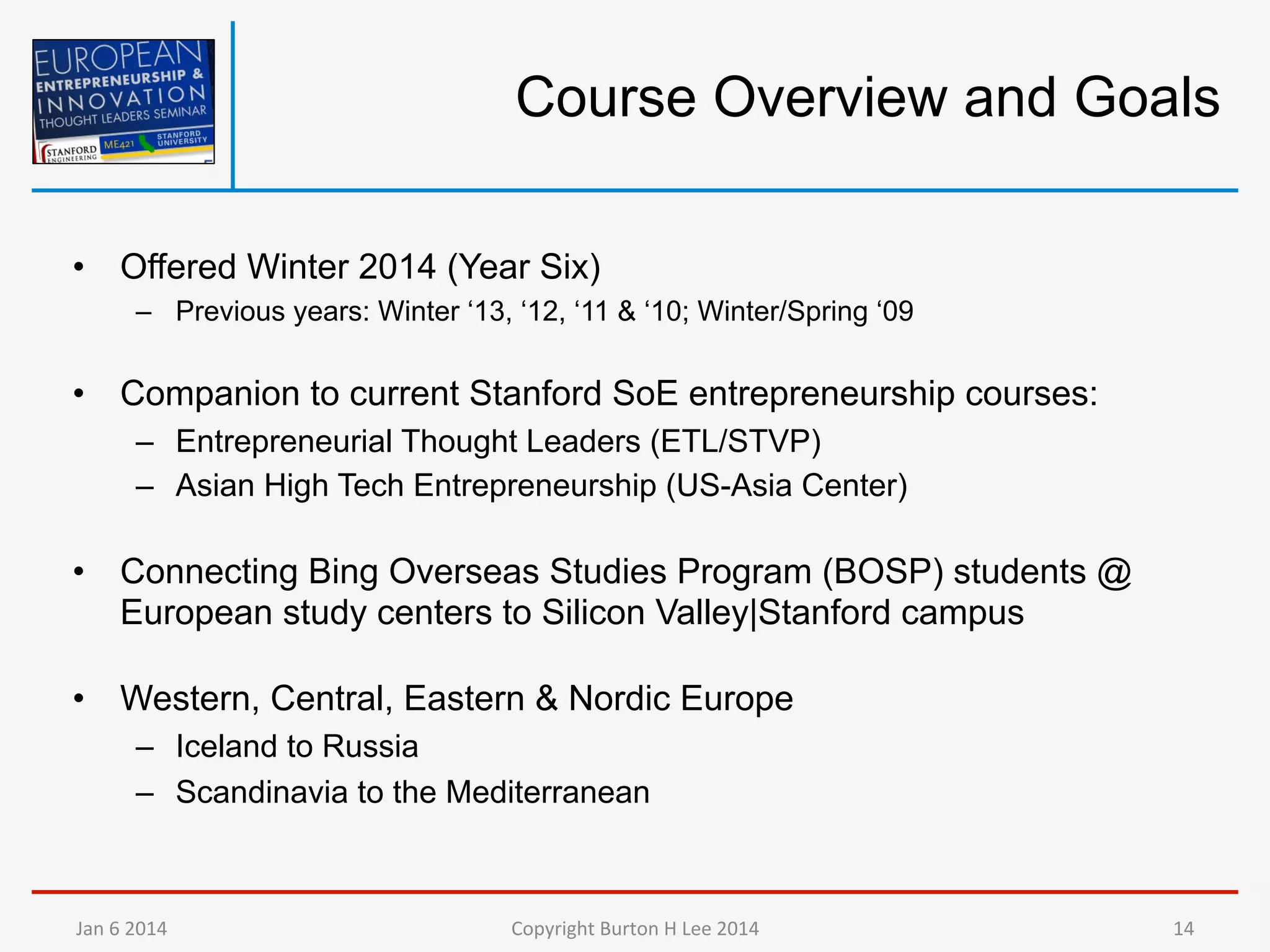 Course Overview and Goals
•  Offered Winter 2014 (Year Six)
–  Previous years: Winter ‘13, ‘12, ‘11 & ‘10; Winter/Spring ‘09

•  Companion to current Stanford SoE entrepreneurship courses:
–  Entrepreneurial Thought Leaders (ETL/STVP)
–  Asian High Tech Entrepreneurship (US-Asia Center)

•  Connecting Bing Overseas Studies Program (BOSP) students @
European study centers to Silicon Valley|Stanford campus
•  Western, Central, Eastern & Nordic Europe
–  Iceland to Russia
–  Scandinavia to the Mediterranean

Jan	
  6	
  2014	
  

Copyright	
  Burton	
  H	
  Lee	
  2014	
  

14	
  

 