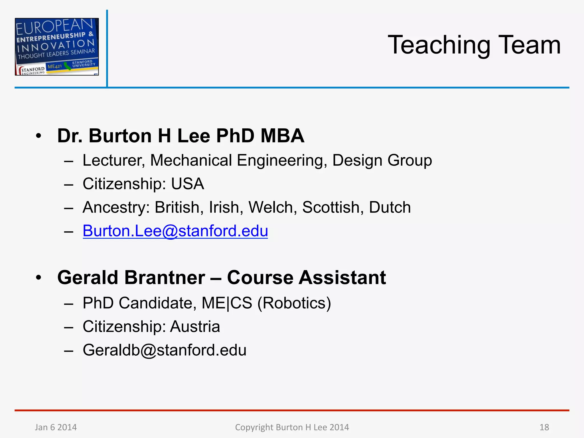 Teaching Team

•  Dr. Burton H Lee PhD MBA
– 
– 
– 
– 

Lecturer, Mechanical Engineering, Design Group
Citizenship: USA
Ancestry: British, Irish, Welch, Scottish, Dutch
Burton.Lee@stanford.edu

•  Gerald Brantner – Course Assistant
–  PhD Candidate, ME|CS (Robotics)
–  Citizenship: Austria
–  Geraldb@stanford.edu

Jan	
  6	
  2014	
  

Copyright	
  Burton	
  H	
  Lee	
  2014	
  

18	
  

 