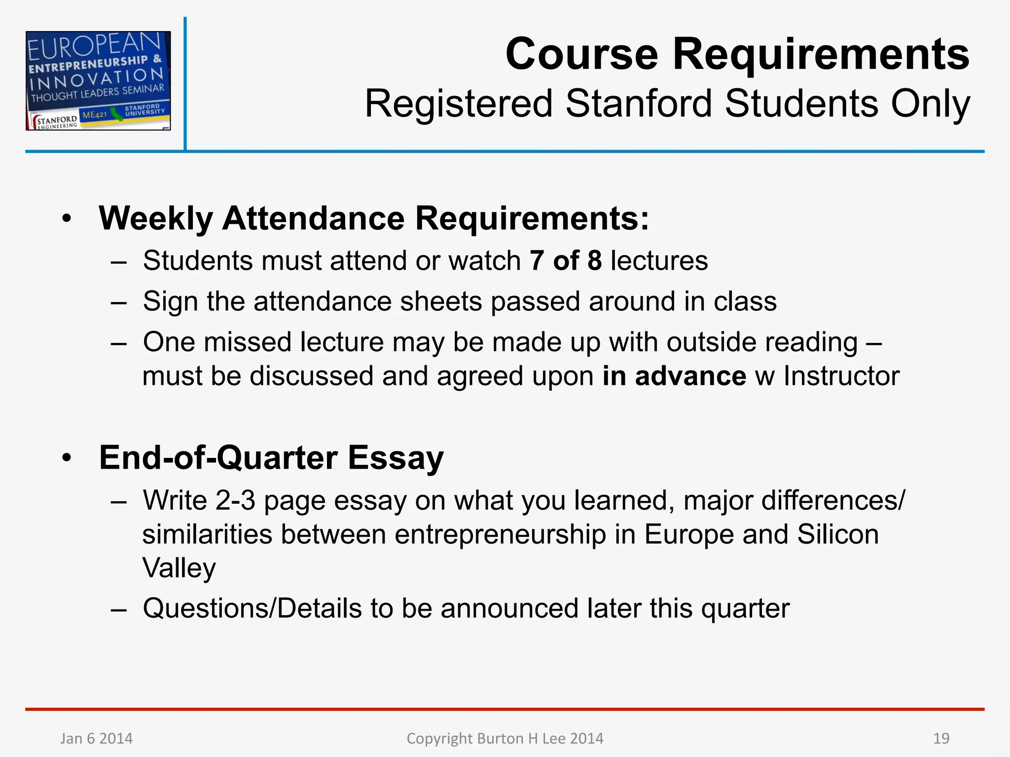 Course Requirements
Registered Stanford Students Only
•  Weekly Attendance Requirements:
–  Students must attend or watch 7 of 8 lectures
–  Sign the attendance sheets passed around in class
–  One missed lecture may be made up with outside reading –
must be discussed and agreed upon in advance w Instructor

•  End-of-Quarter Essay
–  Write 2-3 page essay on what you learned, major differences/
similarities between entrepreneurship in Europe and Silicon
Valley
–  Questions/Details to be announced later this quarter

Jan	
  6	
  2014	
  

Copyright	
  Burton	
  H	
  Lee	
  2014	
  

19	
  

 