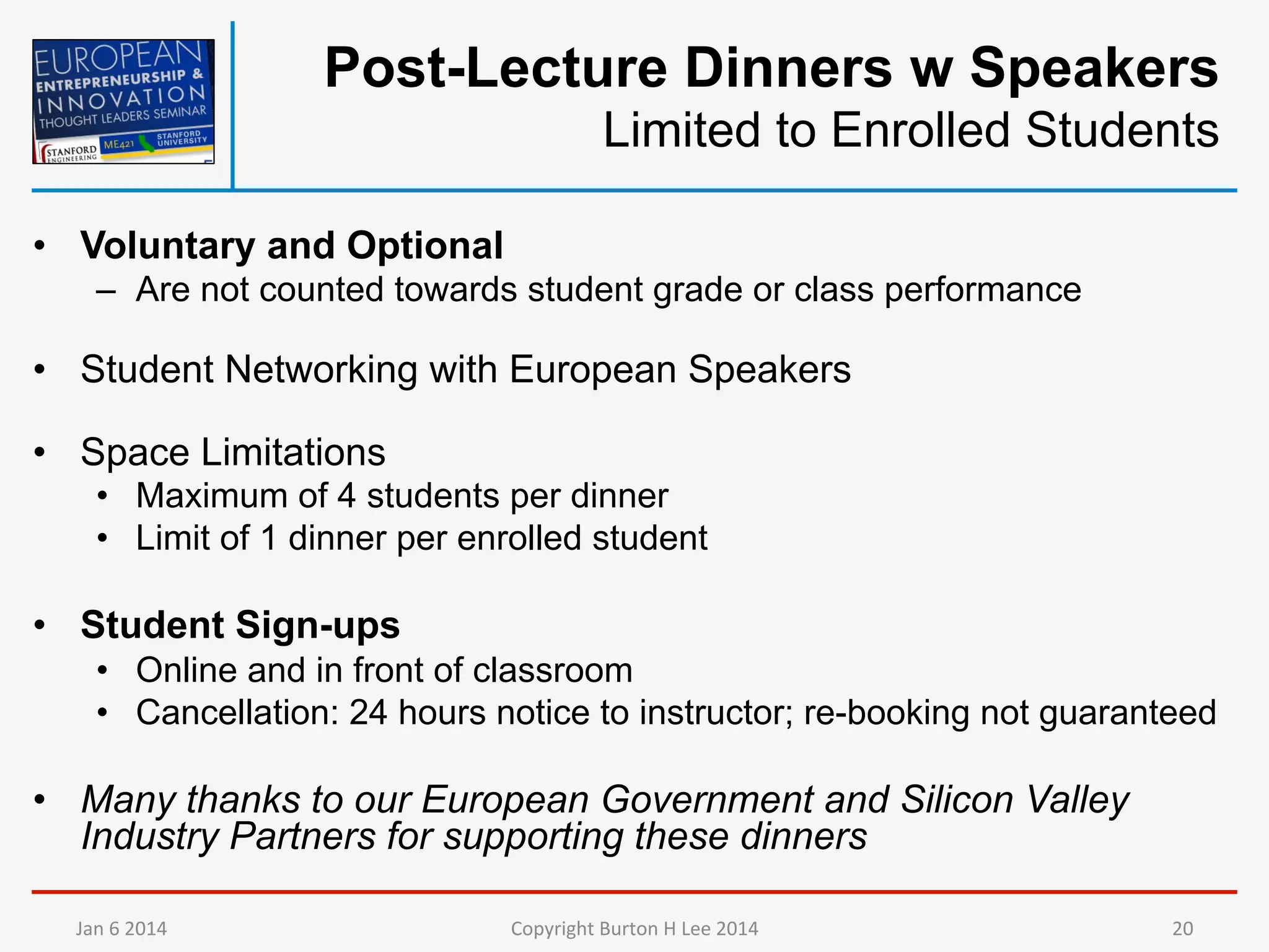 Post-Lecture Dinners w Speakers
Limited to Enrolled Students
•  Voluntary and Optional
–  Are not counted towards student grade or class performance

•  Student Networking with European Speakers
•  Space Limitations
•  Maximum of 4 students per dinner
•  Limit of 1 dinner per enrolled student

•  Student Sign-ups
•  Online and in front of classroom
•  Cancellation: 24 hours notice to instructor; re-booking not guaranteed

•  Many thanks to our European Government and Silicon Valley
Industry Partners for supporting these dinners
Jan	
  6	
  2014	
  

Copyright	
  Burton	
  H	
  Lee	
  2014	
  

20	
  

 