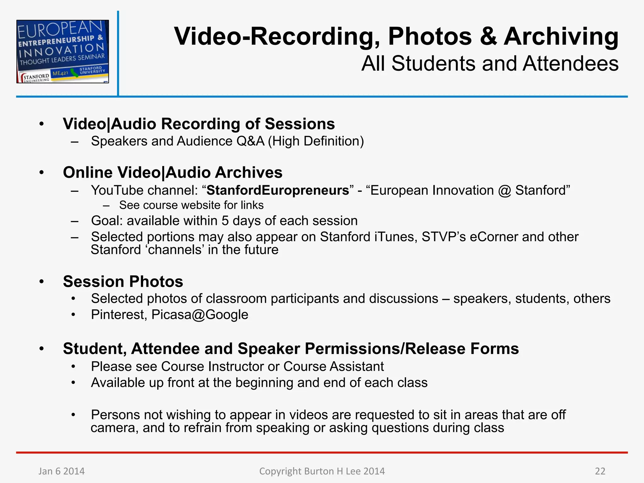 Video-Recording, Photos & Archiving
All Students and Attendees
• 

Video|Audio Recording of Sessions
–  Speakers and Audience Q&A (High Definition)

• 

Online Video|Audio Archives
–  YouTube channel: “StanfordEuropreneurs” - “European Innovation @ Stanford”
–  See course website for links

–  Goal: available within 5 days of each session
–  Selected portions may also appear on Stanford iTunes, STVP’s eCorner and other
Stanford ‘channels’ in the future

• 

Session Photos
• 
• 

• 

Selected photos of classroom participants and discussions – speakers, students, others
Pinterest, Picasa@Google

Student, Attendee and Speaker Permissions/Release Forms
• 
• 

Please see Course Instructor or Course Assistant
Available up front at the beginning and end of each class

• 

Persons not wishing to appear in videos are requested to sit in areas that are off
camera, and to refrain from speaking or asking questions during class

Jan	
  6	
  2014	
  

Copyright	
  Burton	
  H	
  Lee	
  2014	
  

22	
  

 
