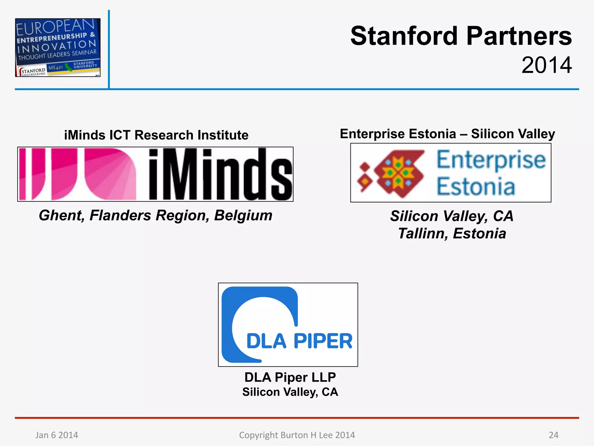 Stanford Partners
2014
iMinds ICT Research Institute

Enterprise Estonia – Silicon Valley

Ghent, Flanders Region, Belgium

Silicon Valley, CA
Tallinn, Estonia

DLA Piper LLP
Silicon Valley, CA

Jan	
  6	
  2014	
  

Copyright	
  Burton	
  H	
  Lee	
  2014	
  

24	
  

 