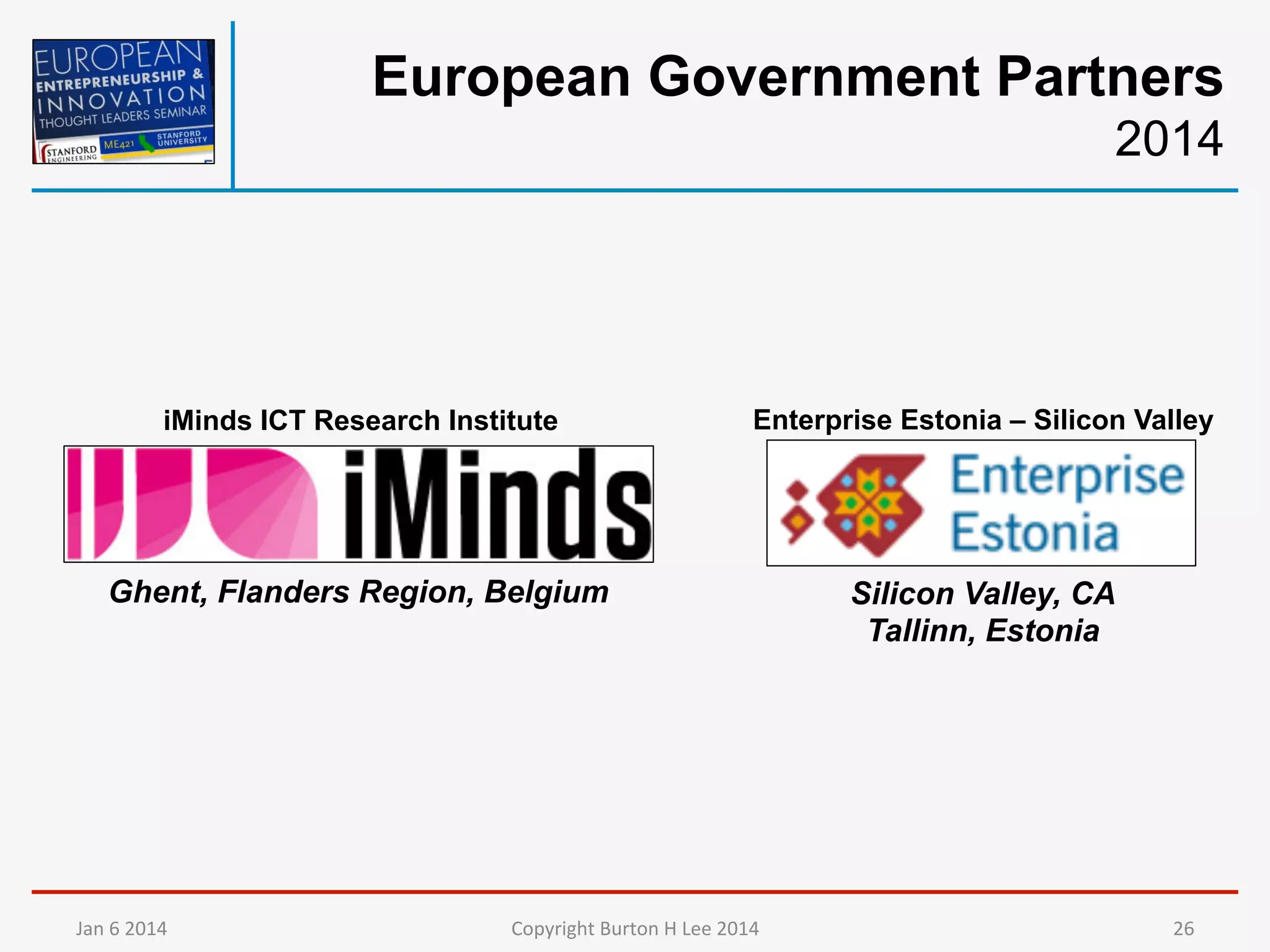 European Government Partners
2014

iMinds ICT Research Institute

Enterprise Estonia – Silicon Valley

Ghent, Flanders Region, Belgium

Silicon Valley, CA
Tallinn, Estonia

Jan	
  6	
  2014	
  

Copyright	
  Burton	
  H	
  Lee	
  2014	
  

26	
  

 
