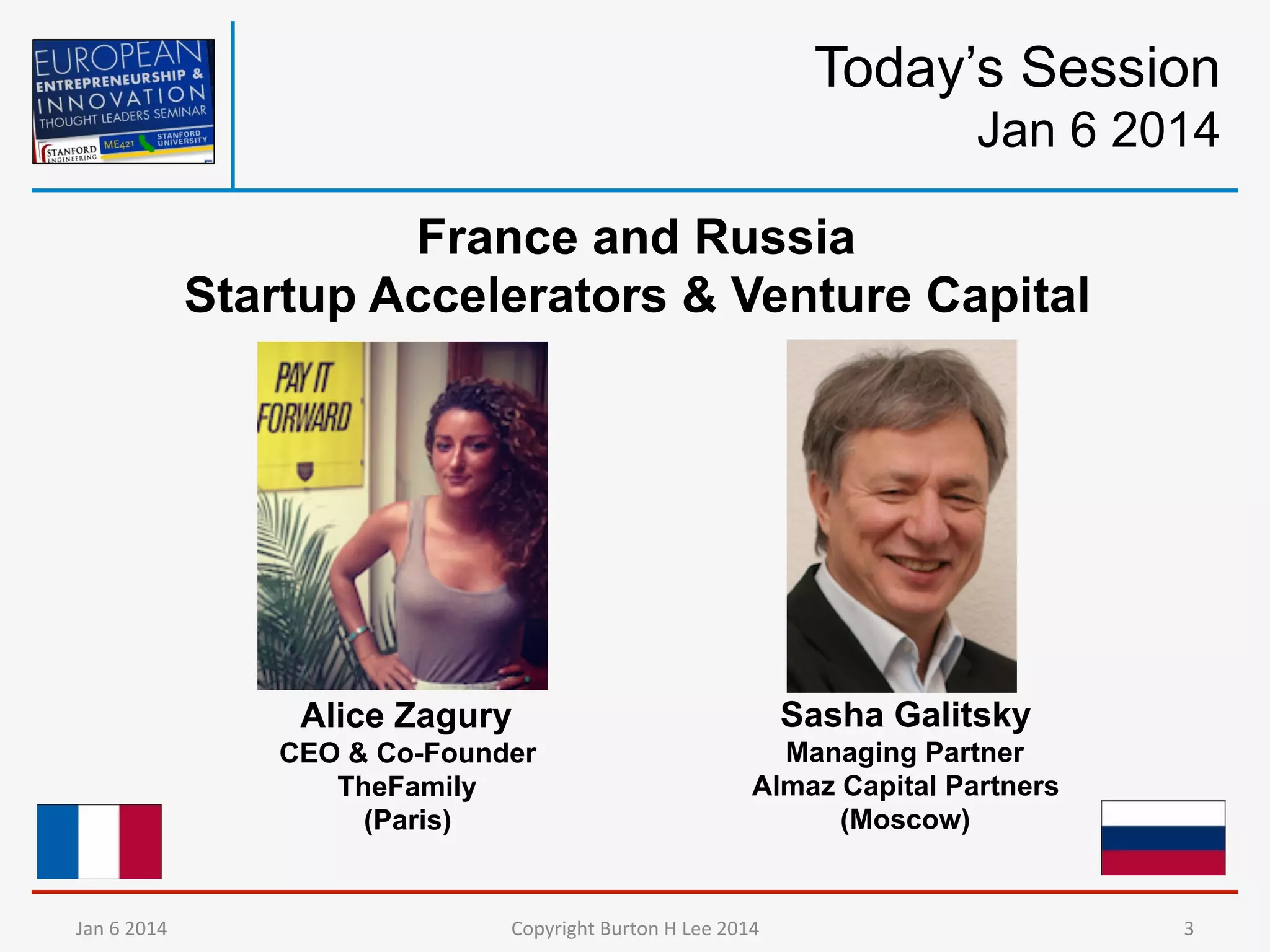 Today’s Session
Jan 6 2014
France and Russia
Startup Accelerators & Venture Capital

Alice Zagury
CEO & Co-Founder
TheFamily
(Paris)

Jan	
  6	
  2014	
  

Sasha Galitsky
Managing Partner
Almaz Capital Partners
(Moscow)

Copyright	
  Burton	
  H	
  Lee	
  2014	
  

3	
  

 