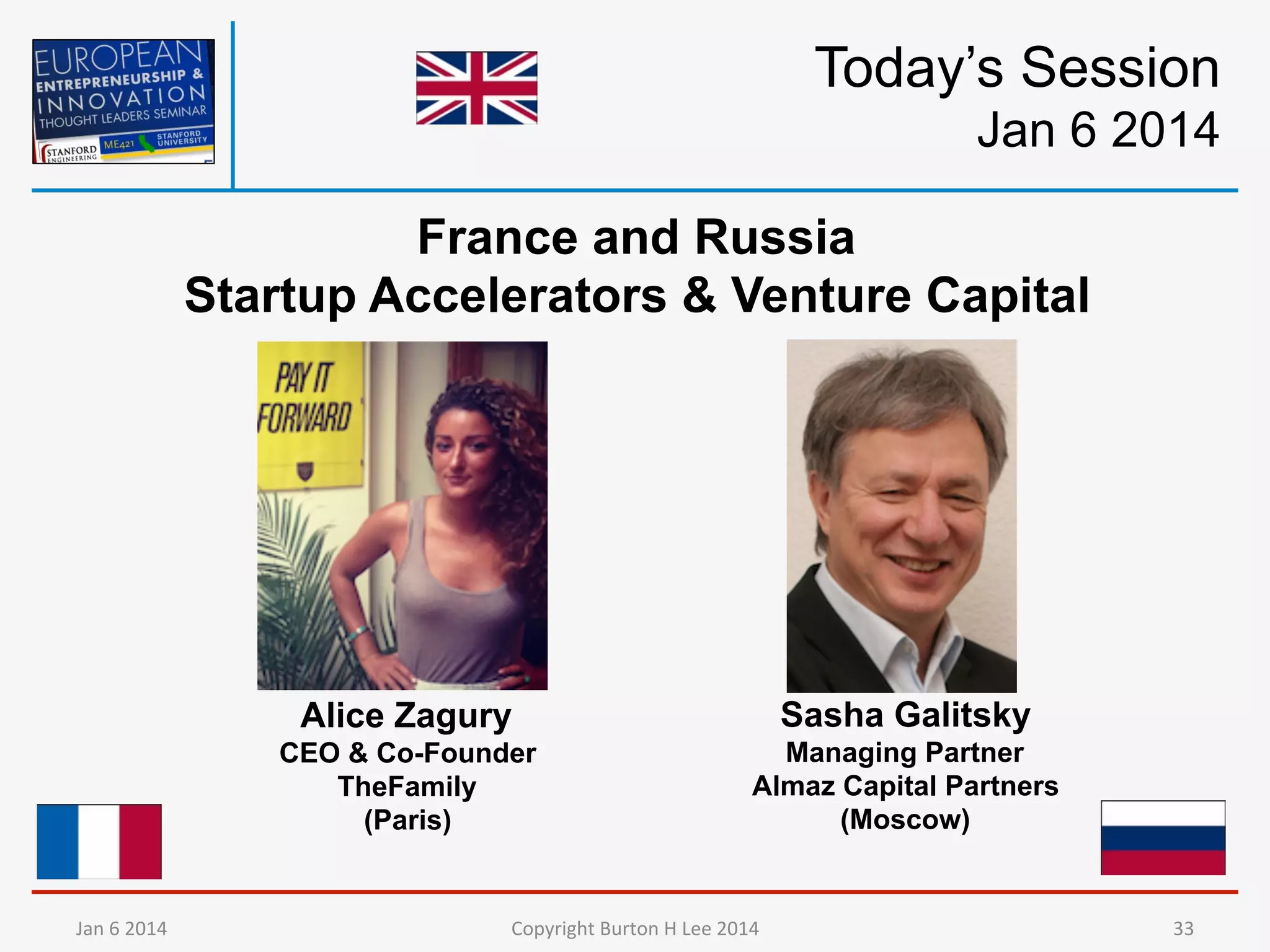 Today’s Session
Jan 6 2014
France and Russia
Startup Accelerators & Venture Capital

Alice Zagury
CEO & Co-Founder
TheFamily
(Paris)

Jan	
  6	
  2014	
  

Sasha Galitsky
Managing Partner
Almaz Capital Partners
(Moscow)

Copyright	
  Burton	
  H	
  Lee	
  2014	
  

33	
  

 