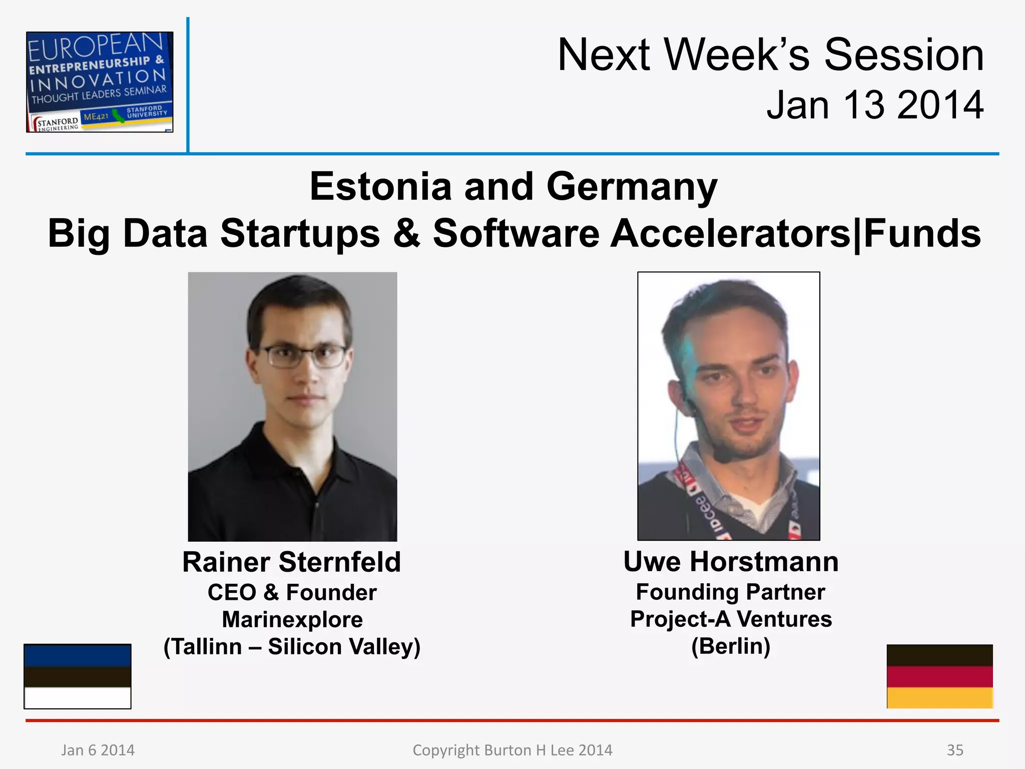 Next Week’s Session
Jan 13 2014
Estonia and Germany
Big Data Startups & Software Accelerators|Funds

Rainer Sternfeld
CEO & Founder
Marinexplore
(Tallinn – Silicon Valley)

Jan	
  6	
  2014	
  

Uwe Horstmann
Founding Partner
Project-A Ventures
(Berlin)

Copyright	
  Burton	
  H	
  Lee	
  2014	
  

35	
  

 