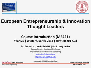 European Entrepreneurship & Innovation
Thought Leaders
Course	
  Introduc-on	
  (ME421)	
  

	
  

Year	
  Six	
  |	
  Winter	
  Quarter	
  2014	
  |	
  HewleA	
  201	
  Aud
Dr. Burton H. Lee PhD MBA | Prof Larry Leifer
Course Director, Lecturer | Professor
Department of Mechanical Engineering
burton.lee@stanford.edu
http://me421.stanford.edu
January 6 2014 | Session One

center	
  for	
  design	
  research	
  
cdr.stanford.edu	
  

 