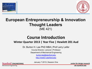 European Entrepreneurship & Innovation
          Thought Leaders
                          (ME 421)

             Course Introduction
   Winter Quarter 2013 | Year Five | Hewlett 201 Aud
         Dr. Burton H. Lee PhD MBA | Prof Larry Leifer
                 Course Director, Lecturer | Professor
                Department of Mechanical Engineering
                      burton.lee@stanford.edu
                      http://me421.stanford.edu

                    January 7 2013 | Session One
                                                         center for design research
                                                             cdr.stanford.edu
 