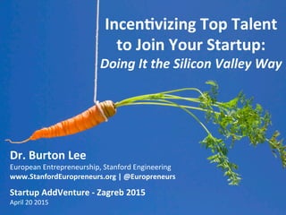 Incen%vizing	
  Top	
  Talent	
  
to	
  Join	
  Your	
  Startup:	
  	
  
Doing	
  It	
  the	
  Silicon	
  Valley	
  Way	
  
Dr.	
  Burton	
  Lee	
  
European	
  Entrepreneurship,	
  Stanford	
  Engineering	
  
www.StanfordEuropreneurs.org	
  |	
  @Europreneurs	
  
	
  
Startup	
  AddVenture	
  -­‐	
  Zagreb	
  2015	
  
April	
  20	
  2015	
  
 