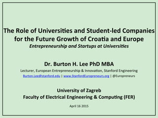 The	
  Role	
  of	
  Universi/es	
  and	
  Student-­‐led	
  Companies	
  
for	
  the	
  Future	
  Growth	
  of	
  Croa/a	
  and	
  Europe	
  
Entrepreneurship	
  and	
  Startups	
  at	
  Universi1es	
  
Dr.	
  Burton	
  H.	
  Lee	
  PhD	
  MBA	
  
Lecturer,	
  European	
  Entrepreneurship	
  &	
  Innova4on,	
  Stanford	
  Engineering	
  
Burton.Lee@stanford.edu	
  |	
  www.StanfordEuropreneurs.org	
  |	
  @Europreneurs	
  
	
  
	
  
University	
  of	
  Zagreb	
  
Faculty	
  of	
  Electrical	
  Engineering	
  &	
  Compu/ng	
  (FER)	
  
	
  
April	
  16	
  2015	
  
 