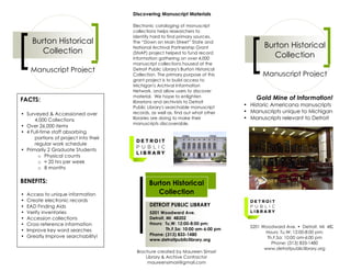 Discovering Manuscript Materials

                                       Electronic cataloging of manuscript
                                       collections helps researchers to
                                       identify hard to find primary sources.
      Burton Historical                The “Down on Main Street” State and
                                       National Archival Partnership Grant                  Burton Historical
         Collection                    (SNAP) project helped to fund record
                                       information gathering on over 4,000
                                                                                               Collection
                                       manuscript collections housed at the
     Manuscript Project                Detroit Public Library's Burton Historical
                                       Collection. The primary purpose of this             Manuscript Project
                                       grant project is to build access to
                                       Michigan's Archival Information
                                       Network, and allow users to discover
                                       material. We hope to enlighten                   Gold Mine of Information!
FACTS:                                 librarians and archivists to Detroit
                                       Public Library's searchable manuscript       • Historic Americana manuscripts
• Surveyed & Accessioned over          records, as well as, find out what other     • Manuscripts unique to Michigan
      4,000 Collections                libraries are doing to make their            • Manuscripts relevant to Detroit
                                       manuscripts discoverable.
• Over 26,000 items
• 4 Full-time staff absorbing
      portions of project into their
      regular work schedule
• Primarily 2 Graduate Students
        o Physical counts
        o ! 20 hrs per week
        o 8 months

BENEFITS:                                      Burton Historical
•   Access to unique information                  Collection
•   Create electronic records
•   EAD Finding Aids                           DETROIT PUBLIC LIBRARY
•   Verify inventories                         5201 Woodward Ave.
•   Accession collections                      Detroit, MI 48202
•   Cross reference information                Hours: Tu,W: 12:00-8:00 pm;
                                                                                      5201 Woodward Ave. • Detroit, MI 48202
•   Improve key word searches                           Th,F,Sa: 10:00 am-6:00 pm
                                                                                             Hours: Tu,W: 12:00-8:00 pm;
•   Greatly Improve searchability!             Phone: (313) 833-1480
                                               www.detroitpubliclibrary.org                  Th,F,Sa: 10:00 am-6:00 pm
                                                                                               Phone: (313) 833-1480
                                                                                            www.detroitpubliclibrary.org
                                         Brochure created by Maureen Simari
                                             Library & Archive Contractor
                                              maureensimari@gmail.com
 