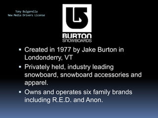 Tony BulgarellaNew Media Drivers License Created in 1977 by Jake Burton in Londonderry, VT Privately held, industry leading snowboard, snowboard accessories and apparel. Owns and operates six family brands including R.E.D. and Anon. 