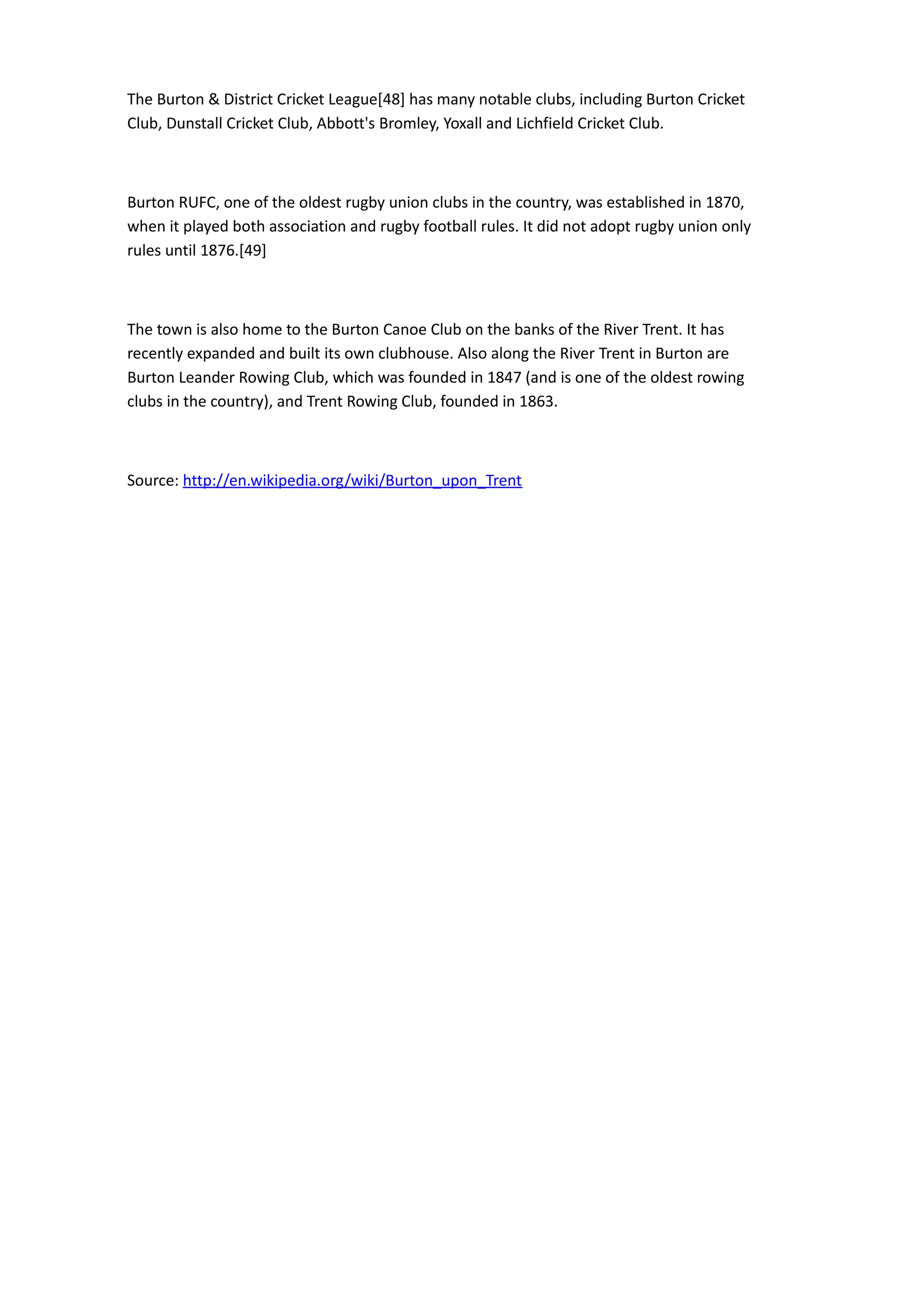 The Burton & District Cricket League[48] has many notable clubs, including Burton Cricket
Club, Dunstall Cricket Club, Abbott's Bromley, Yoxall and Lichfield Cricket Club.



Burton RUFC, one of the oldest rugby union clubs in the country, was established in 1870,
when it played both association and rugby football rules. It did not adopt rugby union only
rules until 1876.[49]



The town is also home to the Burton Canoe Club on the banks of the River Trent. It has
recently expanded and built its own clubhouse. Also along the River Trent in Burton are
Burton Leander Rowing Club, which was founded in 1847 (and is one of the oldest rowing
clubs in the country), and Trent Rowing Club, founded in 1863.



Source: http://en.wikipedia.org/wiki/Burton_upon_Trent
 