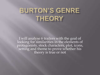 Burton’s Genre Theory I will analyse 6 trailers with the goal of looking for similarities in the elements of protagonists, stock characters, plot, icons, setting and theme to prove whether his theory is true or not 