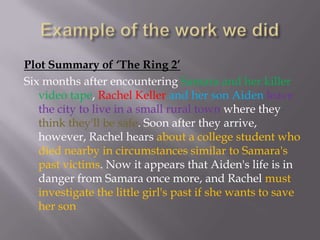 Example of the work we did Plot Summary of ‘The Ring 2’Six months after encountering Samara and her killer video tape, Rachel Keller and her son Aidenleave the city to live in a small rural town where they think they'll be safe. Soon after they arrive, however, Rachel hears about a college student who died nearby in circumstances similar to Samara's past victims. Now it appears that Aiden's life is in danger from Samara once more, and Rachel must investigate the little girl's past if she wants to save her son