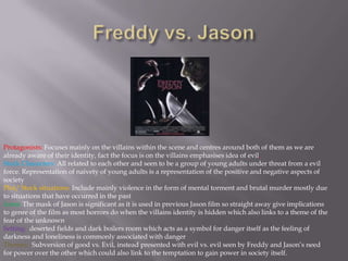 Freddy vs. JasonProtagonists: Focuses mainly on the villains within the scene and centres around both of them as we are already aware of their identity, fact the focus is on the villains emphasises idea of evil.Stock Characters: All related to each other and seen to be a group of young adults under threat from a evil force. Representation of naivety of young adults is a representation of the positive and negative aspects of societyPlot/ Stock situations: Include mainly violence in the form of mental torment and brutal murder mostly due to situations that have occurred in the pastIcons: The mask of Jason is significant as it is used in previous Jason film so straight away give implications to genre of the film as most horrors do when the villains identity is hidden which also links to a theme of the fear of the unknownSetting:  deserted fields and dark boilers room which acts as a symbol for danger itself as the feeling of darkness and loneliness is commonly associated with dangerThemes: Subversion of good vs. Evil, instead presented with evil vs. evil seen by Freddy and Jason’s need for power over the other which could also link to the temptation to gain power in society itself.
