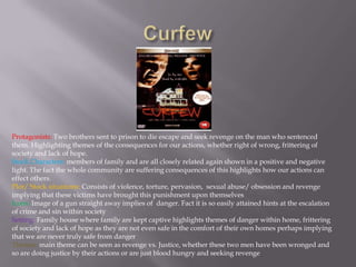 CurfewProtagonists: Two brothers sent to prison to die escape and seek revenge on the man who sentenced them. Highlighting themes of the consequences for our actions, whether right of wrong, frittering of society and lack of hope.Stock Characters: members of family and are all closely related again shown in a positive and negative light. The fact the whole community are suffering consequences of this highlights how our actions can effect others.Plot/ Stock situations: Consists of violence, torture, pervasion,  sexual abuse/ obsession and revenge implying that these victims have brought this punishment upon themselvesIcons: Image of a gun straight away implies of  danger. Fact it is so easily attained hints at the escalation of crime and sin within societySetting: Family house where family are kept captive highlights themes of danger within home, frittering of society and lack of hope as they are not even safe in the comfort of their own homes perhaps implying that we are never truly safe from dangerThemes:main theme can be seen as revenge vs. Justice, whether these two men have been wronged and so are doing justice by their actions or are just blood hungry and seeking revenge