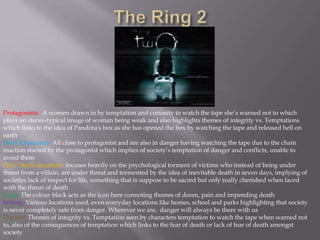 The Ring 2Protagonists:  A women drawn in by temptation and curiosity to watch the tape she’s warned not to which plays on stereo-typical image of woman being weak and also highlights themes of integrity vs. Temptations which links to the idea of Pandora's box as she has opened the box by watching the tape and released hell on earthStock Characters: All close to protagonist and are also in danger having watching the tape due to the chain reaction started by the protagonist which implies of society’s temptation of danger and conflicts, unable to avoid themPlot/ Stock situations: focuses heavily on the psychological torment of victims who instead of being under threat from a villain, are under threat and tormented by the idea of inevitable death in seven days, implying of societies lack of respect for life, something that is suppose to be sacred but only really cherished when faced with the threat of deathIcons: The colour black acts as the icon here connoting themes of doom, pain and impending deathSetting: Various locations used, even everyday locations like homes, school and parks highlighting that society is never completely safe from danger. Wherever we are,  danger will always be there with usThemes:Themes of integrity vs. Temptation seen by characters temptation to watch the tape when warned not to, also of the consequences of temptation which links to the fear of death or lack of fear of death amongst society