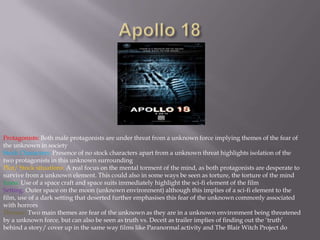 Apollo 18Protagonists: Both male protagonists are under threat from a unknown force implying themes of the fear of the unknown in societyStock Characters: Presence of no stock characters apart from a unknown threat highlights isolation of the two protagonists in this unknown surrounding Plot/ Stock situations: A real focus on the mental torment of the mind, as both protagonists are desperate to survive from a unknown element. This could also in some ways be seen as torture, the torture of the mindIcons: Use of a space craft and space suits immediately highlight the sci-fi element of the filmSetting: Outer space on the moon (unknown environment) although this implies of a sci-fi element to the film, use of a dark setting that deserted further emphasises this fear of the unknown commonly associated with horrorsThemes:Two main themes are fear of the unknown as they are in a unknown environment being threatened by a unknown force, but can also be seen as truth vs. Deceit as trailer implies of finding out the ‘truth’ behind a story/ cover up in the same way films like Paranormal activity and The Blair Witch Project do