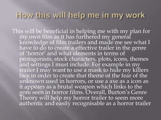 How this will help me in my workThis will be beneficial in helping me with my plan for my own film as it has furthered my general knowledge of film trailers and made me see what I have to do to create a effective trailer in the genre of ‘horror’ and what elements in terms of protagonists, stock characters, plots, icons, themes and settings I must include. For example in my trailer I may want to use a mask to hide my killers face in order to create that theme of the fear of the unknown used in horrors, or use a axe as a icon as it appears as a brutal weapon which links to the gore seen in horror films. Overall, Burton’s Genre Theory will help my horror trailer to seem more authentic and easily recognisable as a horror trailer