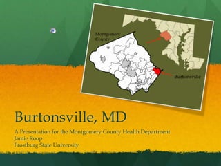 Burtonsville, MD
A Presentation for the Montgomery County Health Department
Jamie Roop
Frostburg State University
Burtonsville
Montgomery
County
 
