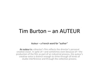 Tim Burton – an AUTEUR
Auteur – a French word for “author”
An auteur is a director’s film reflects the director's personal
creative vision. In spite of—and sometimes even because of—the
production of the film as part of an industrial process, the auteur's
creative voice is distinct enough to shine through all kinds of
studio interference and through the collective process.
 