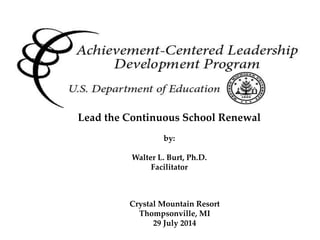 Achievement Centered Leadership
Crystal Mountain Resort
Thompsonville, MI
29 July 2014
Lead the Continuous School Renewal
by:
Walter L. Burt, Ph.D.
Facilitator
 