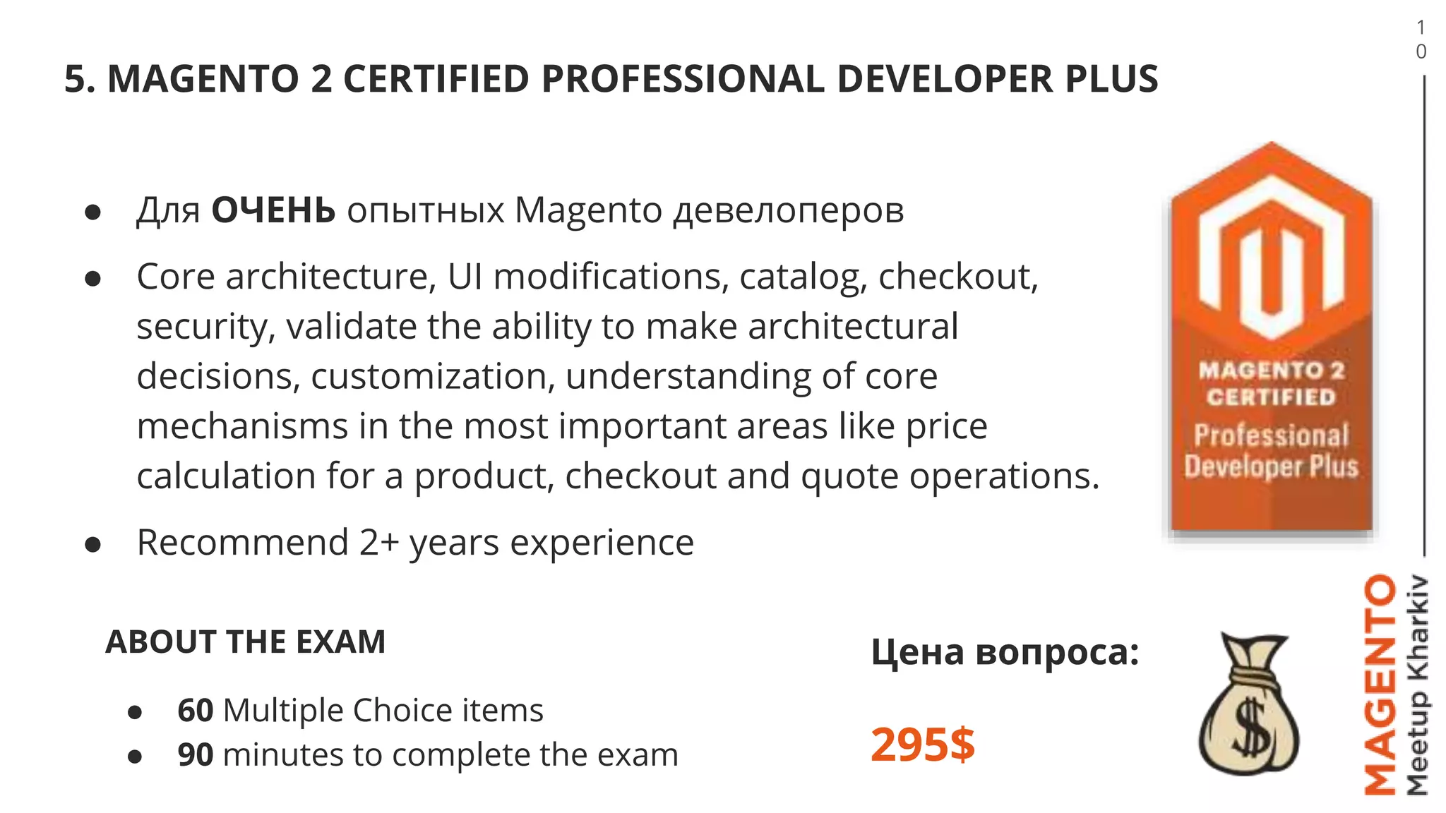 5. MAGENTO 2 CERTIFIED PROFESSIONAL DEVELOPER PLUS
1
0
Цена вопроса:
295$
● Для ОЧЕНЬ опытных Magento девелоперов
● Сore architecture, UI modifications, catalog, checkout,
security, validate the ability to make architectural
decisions, customization, understanding of core
mechanisms in the most important areas like price
calculation for a product, checkout and quote operations.
● Recommend 2+ years experience
ABOUT THE EXAM
● 60 Multiple Choice items
● 90 minutes to complete the exam
 