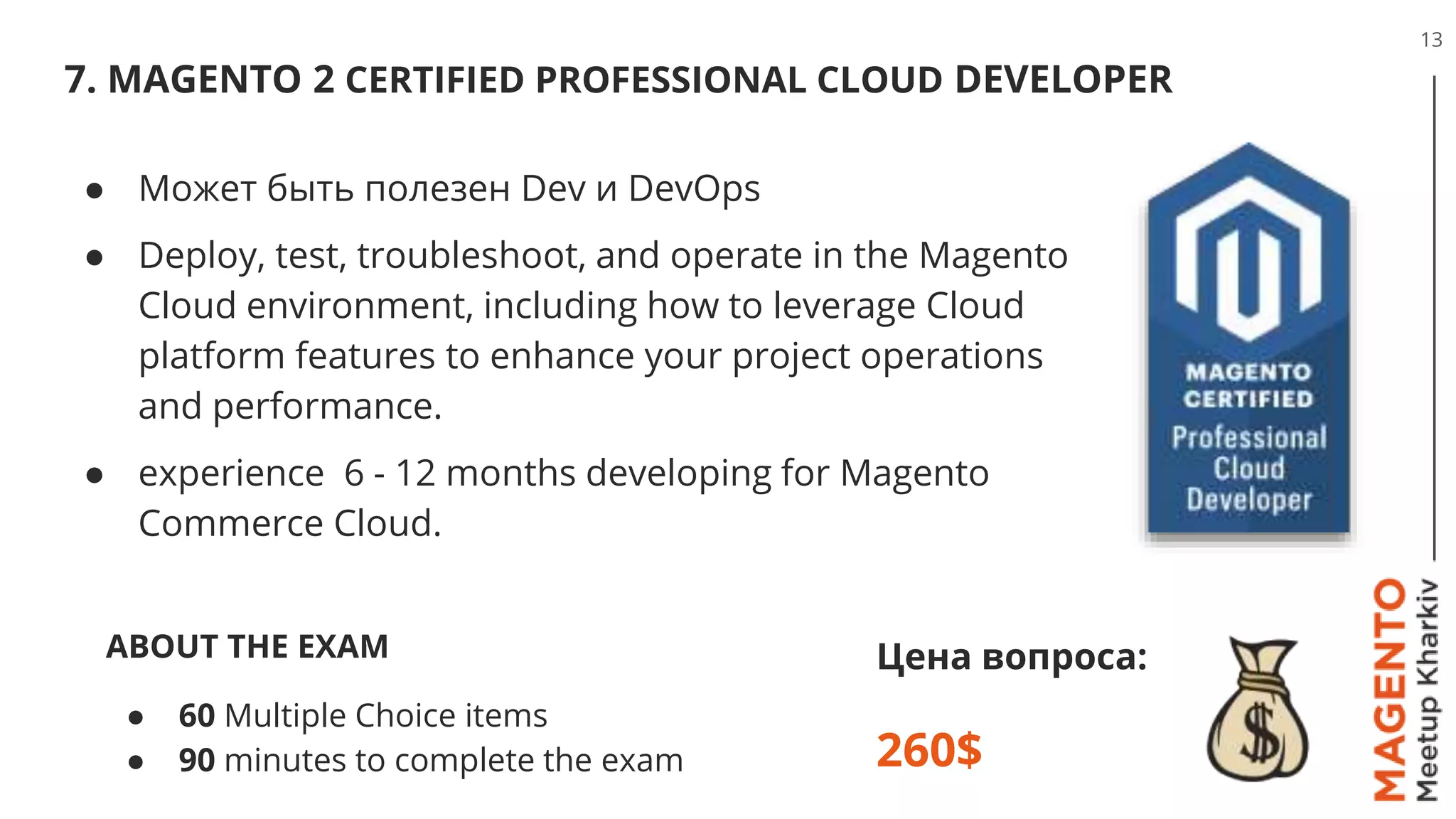 7. MAGENTO 2 CERTIFIED PROFESSIONAL CLOUD DEVELOPER
13
Цена вопроса:
260$
● Может быть полезен Dev и DevOps
● Deploy, test, troubleshoot, and operate in the Magento
Cloud environment, including how to leverage Cloud
platform features to enhance your project operations
and performance.
● experience 6 - 12 months developing for Magento
Commerce Cloud.
ABOUT THE EXAM
● 60 Multiple Choice items
● 90 minutes to complete the exam
 