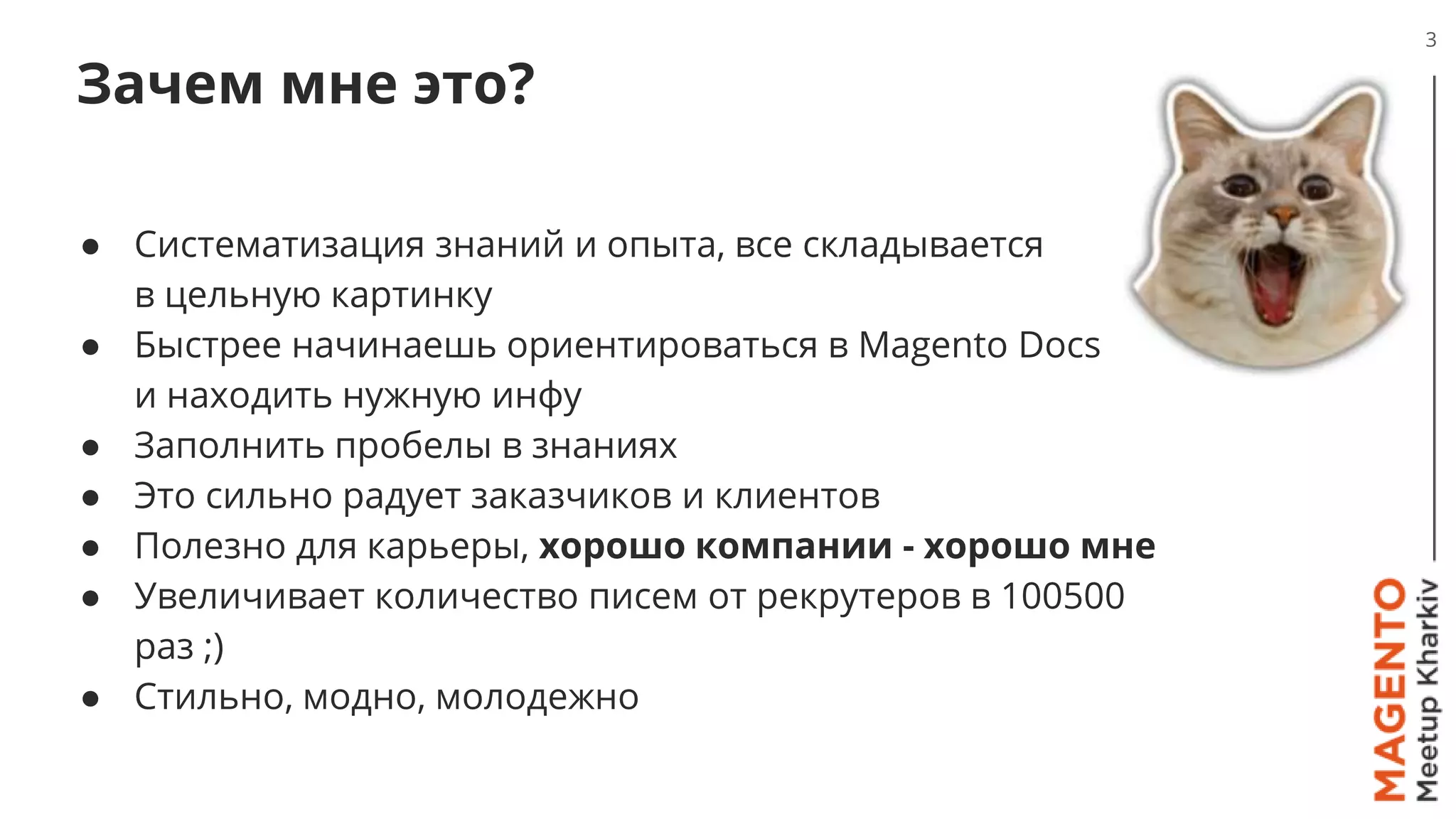 Зачем мне это?
● Систематизация знаний и опыта, все складывается
в цельную картинку
● Быстрее начинаешь ориентироваться в Magento Docs
и находить нужную инфу
● Заполнить пробелы в знаниях
● Это сильно радует заказчиков и клиентов
● Полезно для карьеры, хорошо компании - хорошо мне
● Увеличивает количество писем от рекрутеров в 100500
раз ;)
● Стильно, модно, молодежно
3
 