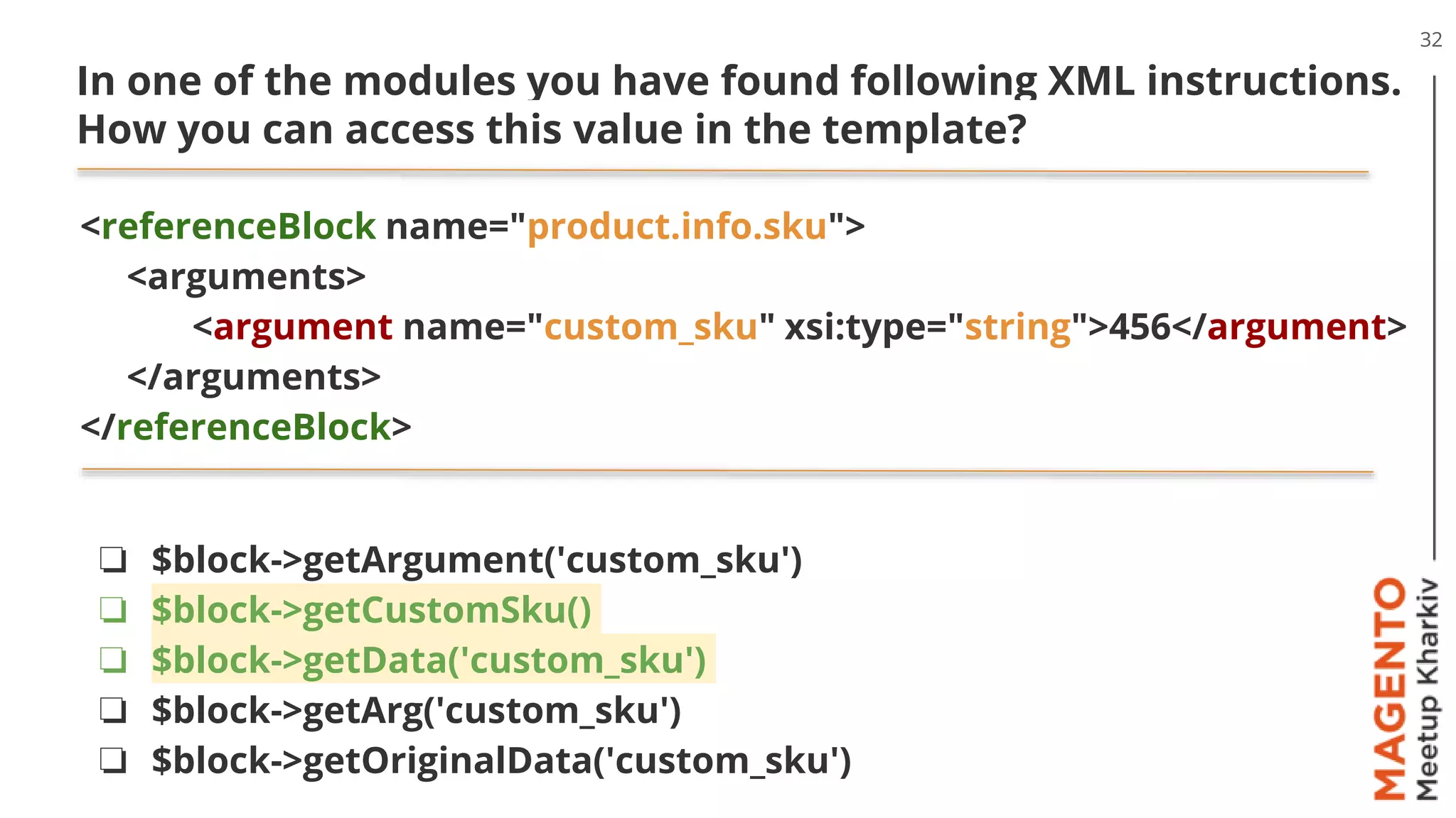 32
In one of the modules you have found following XML instructions.
How you can access this value in the template?
<referenceBlock name="product.info.sku">
<arguments>
<argument name="custom_sku" xsi:type="string">456</argument>
</arguments>
</referenceBlock>
❏ $block->getArgument('custom_sku')
❏ $block->getCustomSku()
❏ $block->getData('custom_sku')
❏ $block->getArg('custom_sku')
❏ $block->getOriginalData('custom_sku')
 