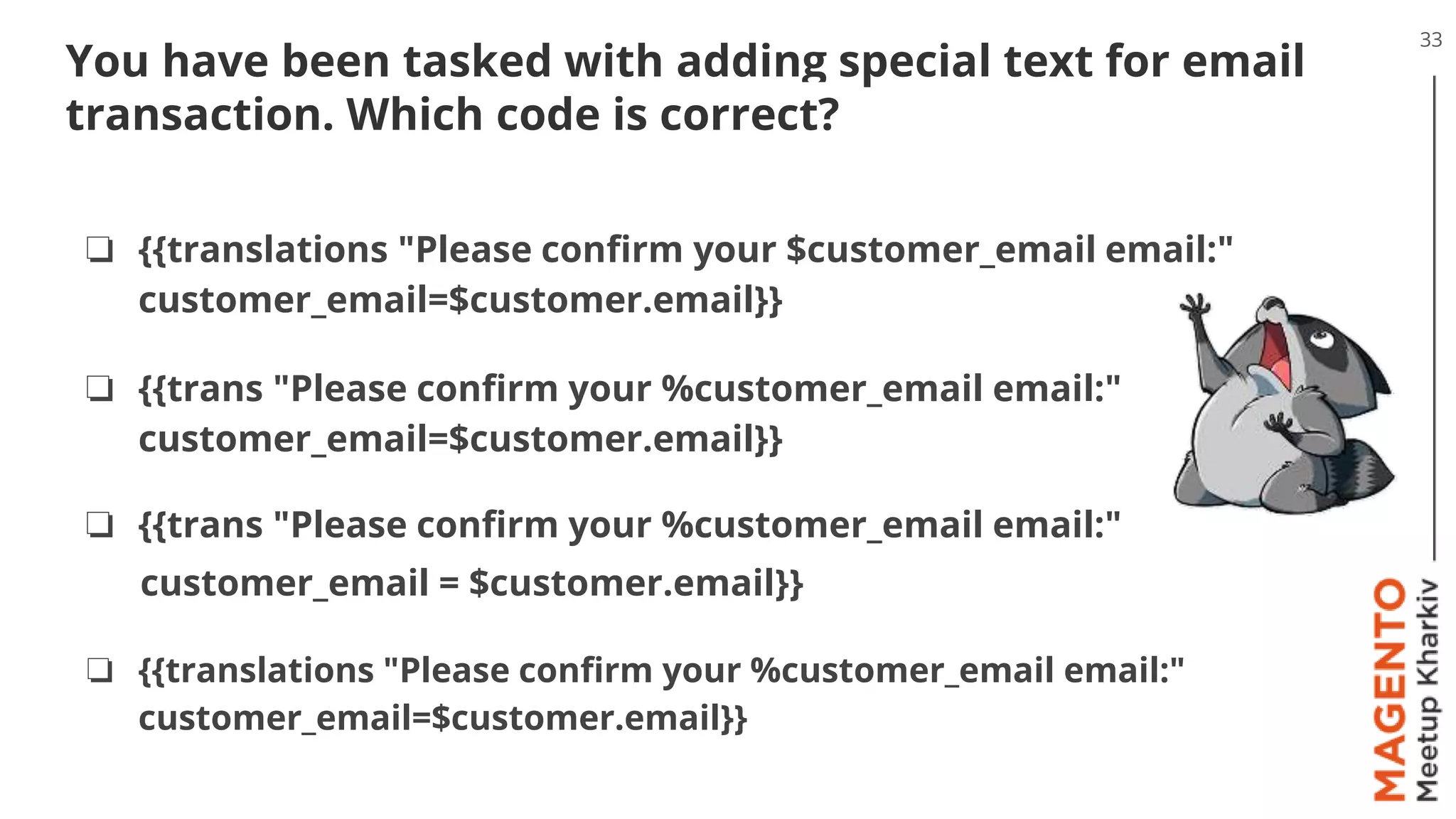 33
You have been tasked with adding special text for email
transaction. Which code is correct?
❏ {{translations "Please confirm your $customer_email email:"
customer_email=$customer.email}}
❏ {{trans "Please confirm your %customer_email email:"
customer_email=$customer.email}}
❏ {{trans "Please confirm your %customer_email email:"
customer_email = $customer.email}}
❏ {{translations "Please confirm your %customer_email email:"
customer_email=$customer.email}}
 