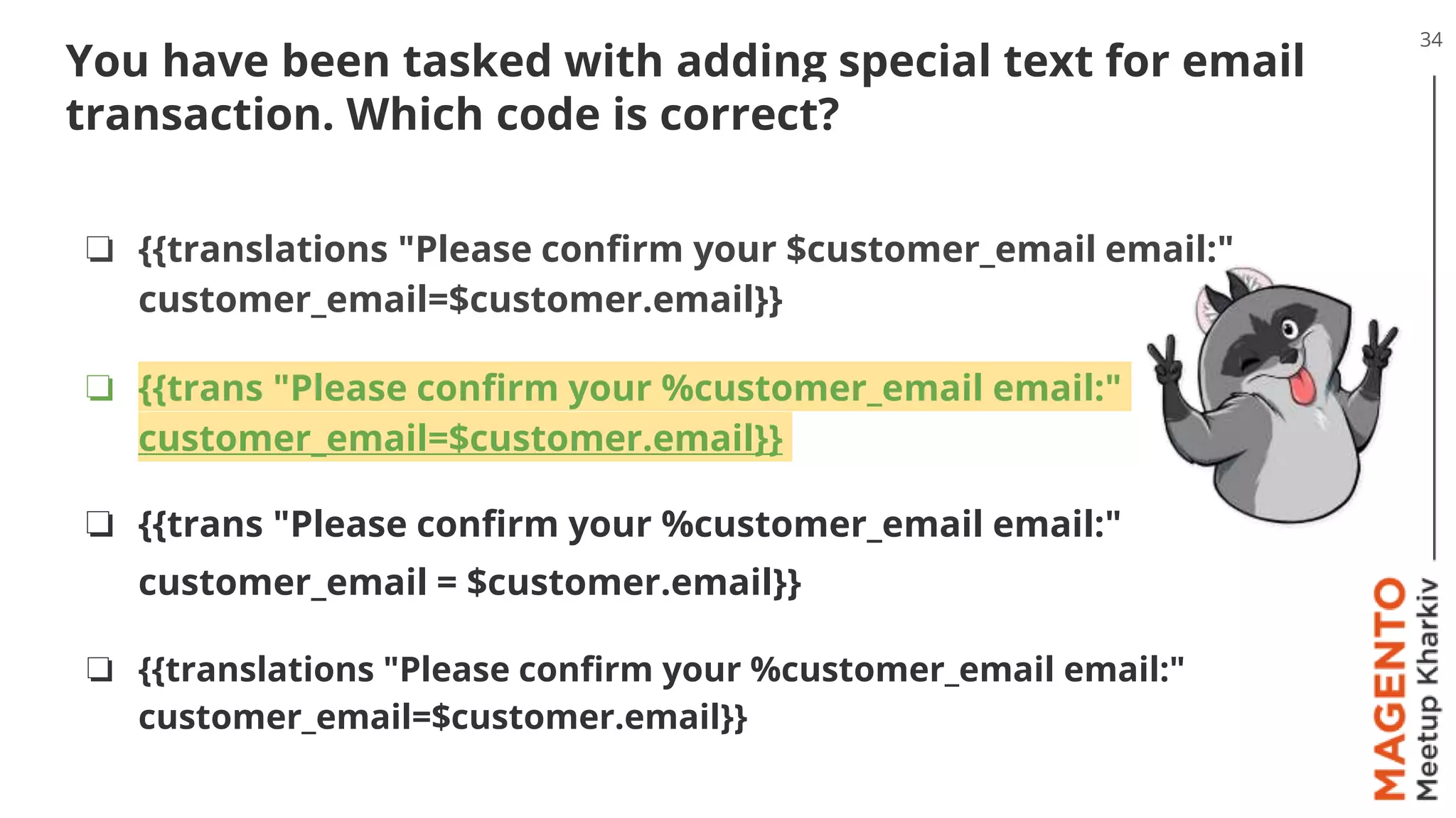 34
You have been tasked with adding special text for email
transaction. Which code is correct?
❏ {{translations "Please confirm your $customer_email email:"
customer_email=$customer.email}}
❏ {{trans "Please confirm your %customer_email email:"
customer_email=$customer.email}}
❏ {{trans "Please confirm your %customer_email email:"
customer_email = $customer.email}}
❏ {{translations "Please confirm your %customer_email email:"
customer_email=$customer.email}}
 