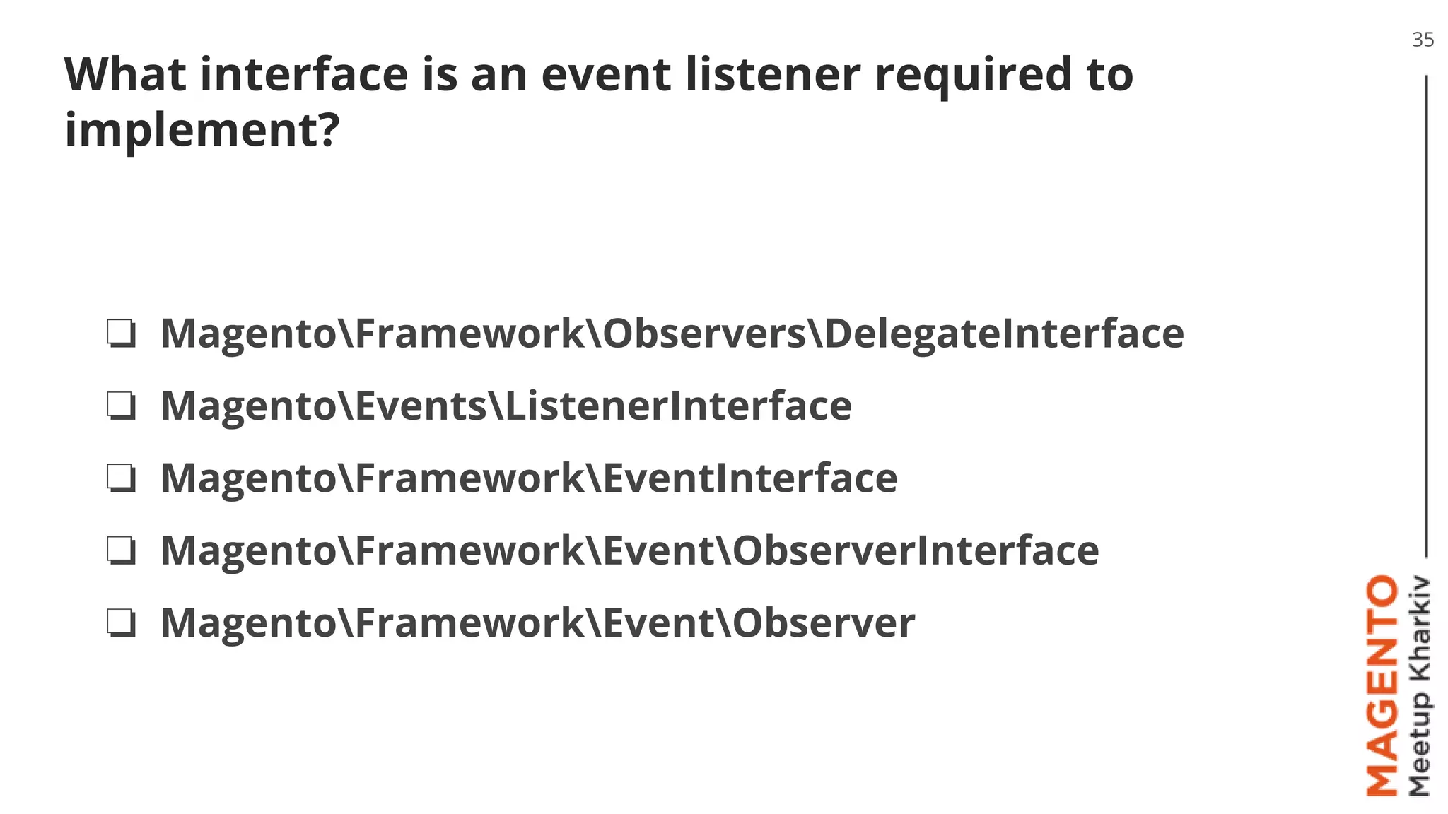 What interface is an event listener required to
implement?
35
❏ MagentoFrameworkObserversDelegateInterface
❏ MagentoEventsListenerInterface
❏ MagentoFrameworkEventInterface
❏ MagentoFrameworkEventObserverInterface
❏ MagentoFrameworkEventObserver
 