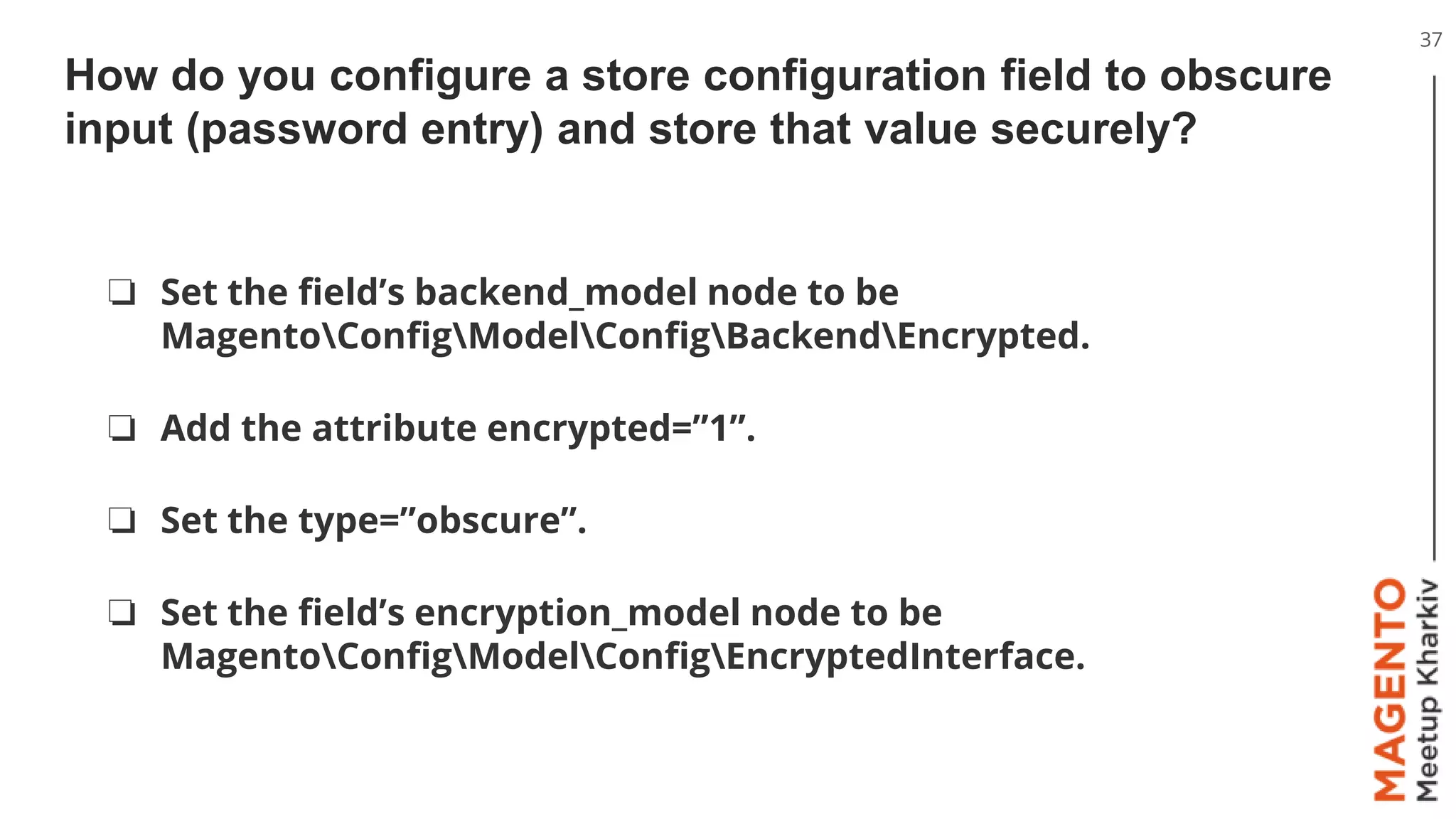 How do you configure a store configuration field to obscure
input (password entry) and store that value securely?
37
❏ Set the field’s backend_model node to be
MagentoConfigModelConfigBackendEncrypted.
❏ Add the attribute encrypted=”1”.
❏ Set the type=”obscure”.
❏ Set the field’s encryption_model node to be
MagentoConfigModelConfigEncryptedInterface.
 