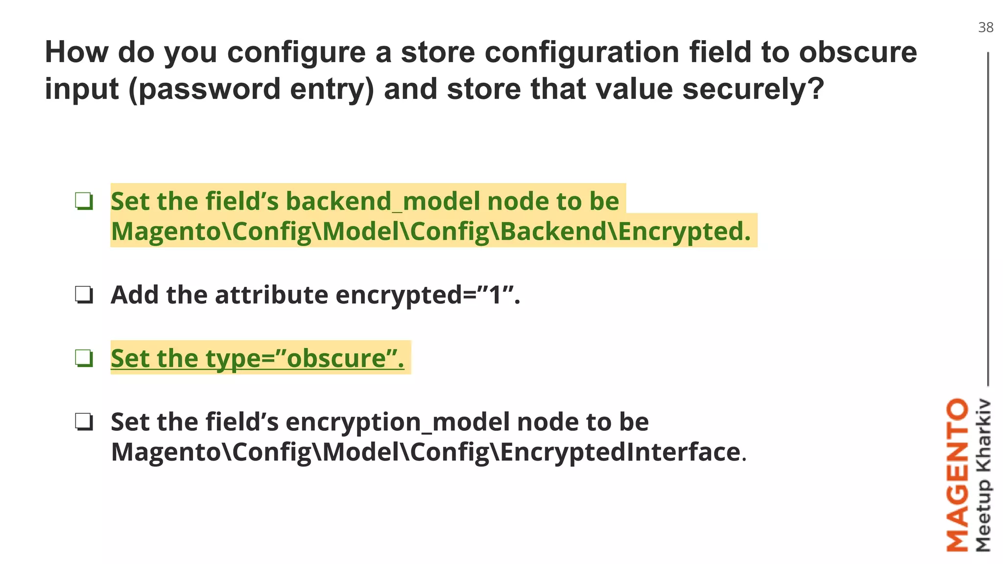How do you configure a store configuration field to obscure
input (password entry) and store that value securely?
38
❏ Set the field’s backend_model node to be
MagentoConfigModelConfigBackendEncrypted.
❏ Add the attribute encrypted=”1”.
❏ Set the type=”obscure”.
❏ Set the field’s encryption_model node to be
MagentoConfigModelConfigEncryptedInterface.
 