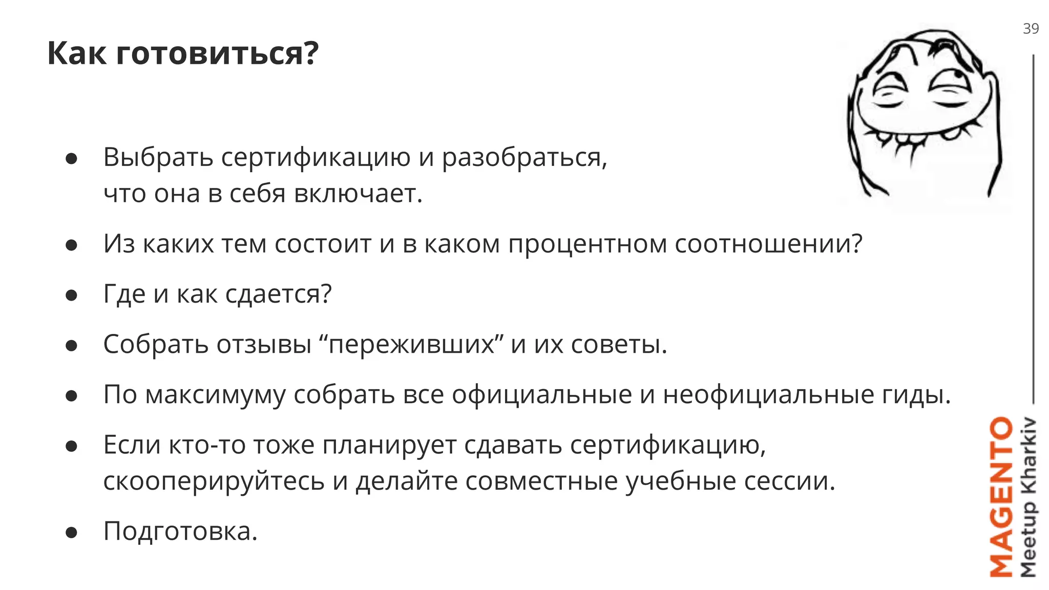 Как готовиться?
39
● Выбрать сертификацию и разобраться,
что она в себя включает.
● Из каких тем состоит и в каком процентном соотношении?
● Где и как сдается?
● Собрать отзывы “переживших” и их советы.
● По максимуму собрать все официальные и неофициальные гиды.
● Если кто-то тоже планирует сдавать сертификацию,
скооперируйтесь и делайте совместные учебные сессии.
● Подготовка.
 