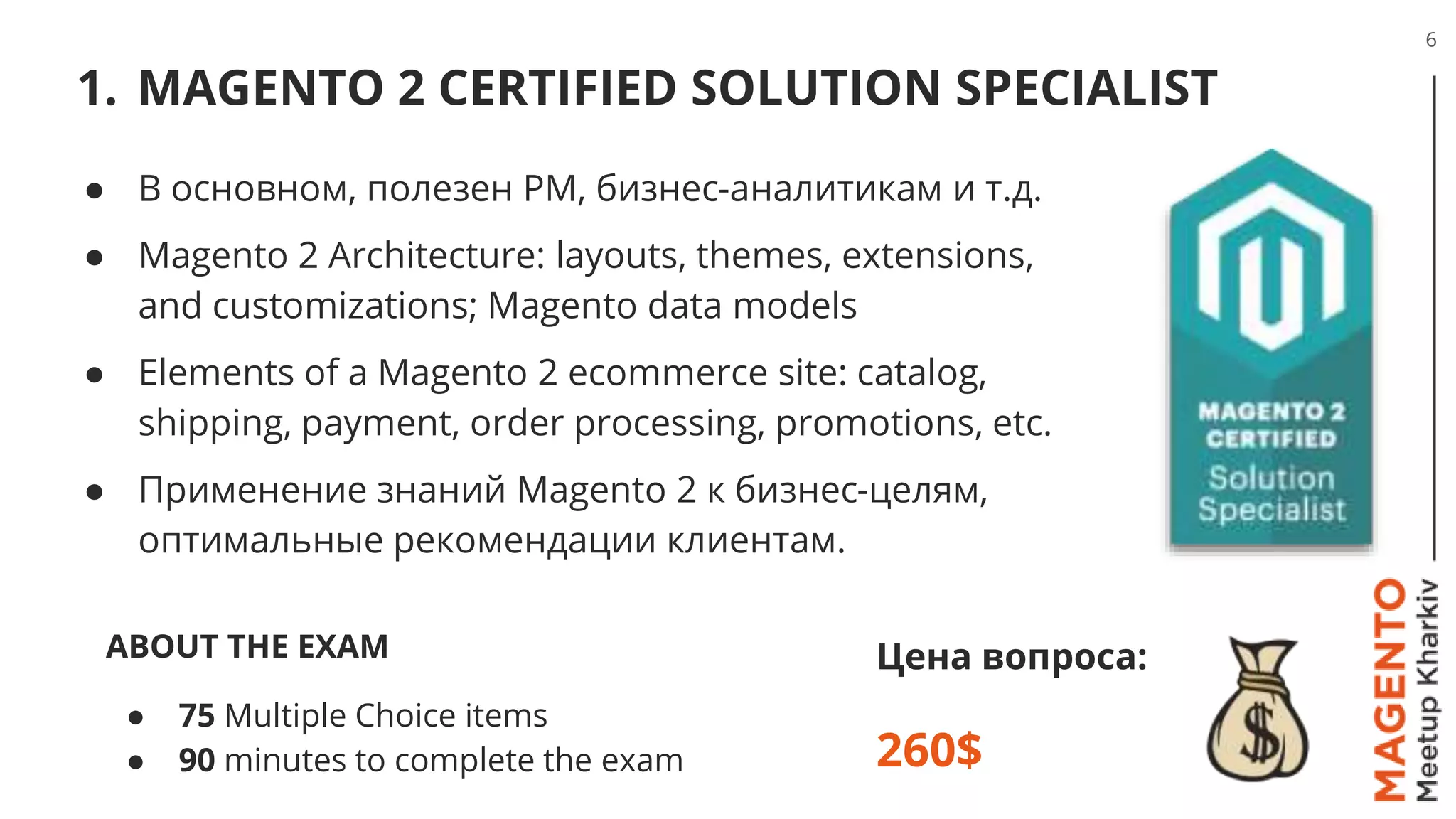 1. MAGENTO 2 CERTIFIED SOLUTION SPECIALIST
6
Цена вопроса:
260$
● В основном, полезен PM, бизнес-аналитикам и т.д.
● Magento 2 Architecture: layouts, themes, extensions,
and customizations; Magento data models
● Elements of a Magento 2 ecommerce site: catalog,
shipping, payment, order processing, promotions, etc.
● Применение знаний Magento 2 к бизнес-целям,
оптимальные рекомендации клиентам.
ABOUT THE EXAM
● 75 Multiple Choice items
● 90 minutes to complete the exam
 
