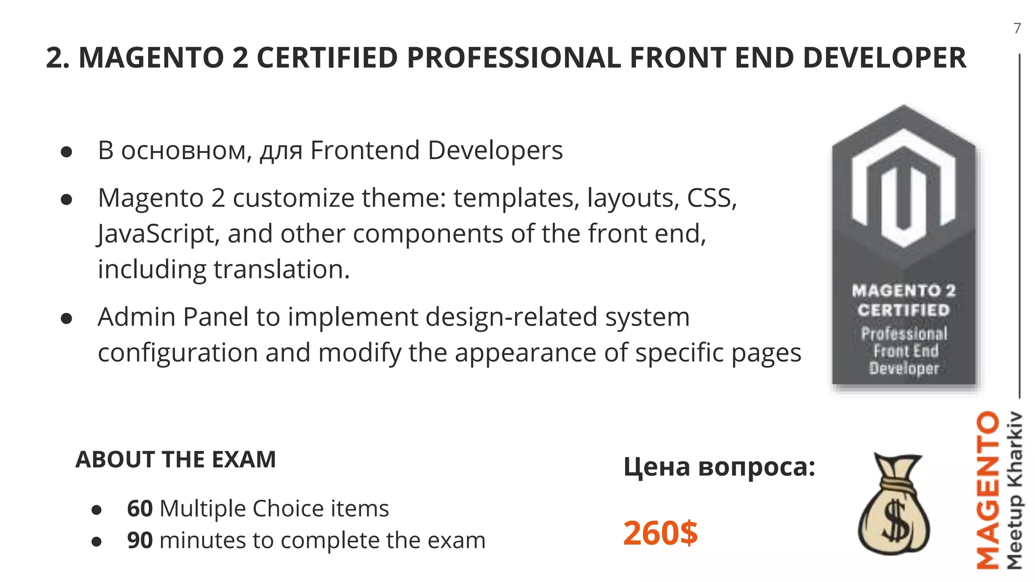 2. MAGENTO 2 CERTIFIED PROFESSIONAL FRONT END DEVELOPER
7
Цена вопроса:
260$
● В основном, для Frontend Developers
● Magento 2 customize theme: templates, layouts, CSS,
JavaScript, and other components of the front end,
including translation.
● Admin Panel to implement design-related system
configuration and modify the appearance of specific pages
ABOUT THE EXAM
● 60 Multiple Choice items
● 90 minutes to complete the exam
 