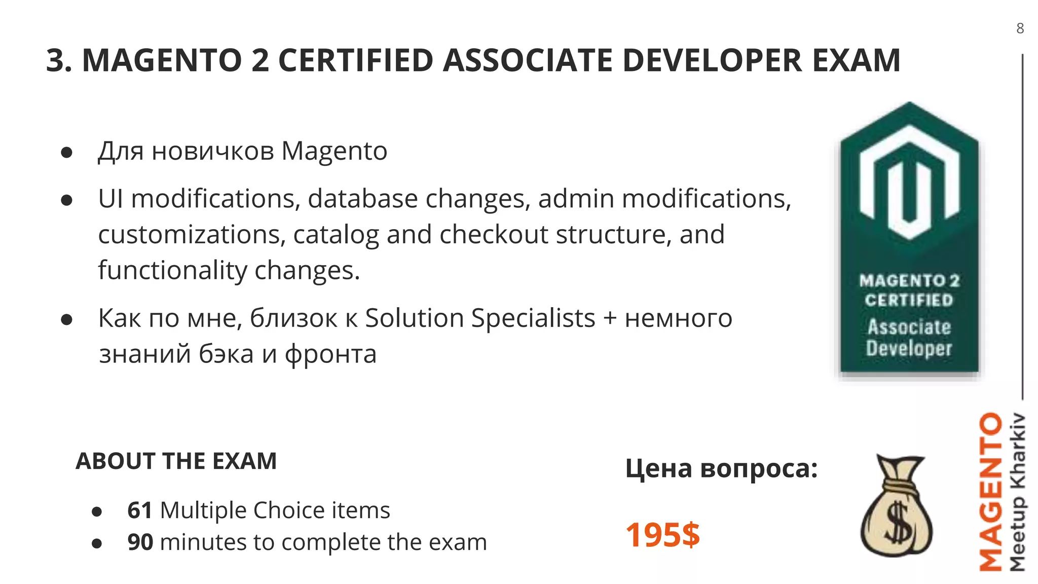 3. MAGENTO 2 CERTIFIED ASSOCIATE DEVELOPER EXAM
8
Цена вопроса:
195$
● Для новичков Magento
● UI modifications, database changes, admin modifications,
customizations, catalog and checkout structure, and
functionality changes.
● Как по мне, близок к Solution Specialists + немного
знаний бэка и фронта
ABOUT THE EXAM
● 61 Multiple Choice items
● 90 minutes to complete the exam
 