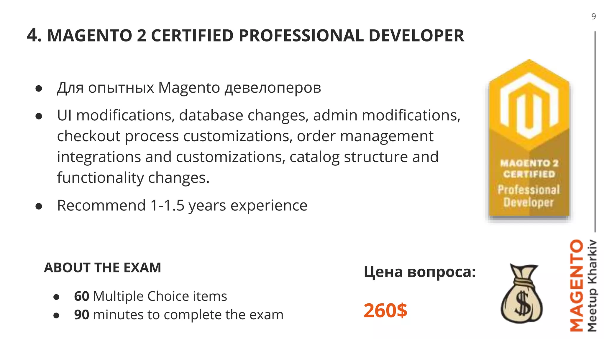 4. MAGENTO 2 CERTIFIED PROFESSIONAL DEVELOPER
9
Цена вопроса:
260$
● Для опытных Magento девелоперов
● UI modifications, database changes, admin modifications,
checkout process customizations, order management
integrations and customizations, catalog structure and
functionality changes.
● Recommend 1-1.5 years experience
ABOUT THE EXAM
● 60 Multiple Choice items
● 90 minutes to complete the exam
 
