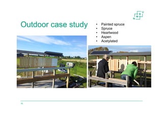 Outdoor case study
16
• Painted spruce
• Spruce
• Heartwood
• Aspen
• Acetylated
 