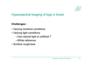 Hyperspectral imaging of logs in forest
• Varying moisture conditions
• Varying light conditions
–Use natural light or artificial ?
–White reference
• Surface roughness
Norwegian University of Life Sciences 24
Challenges :
 