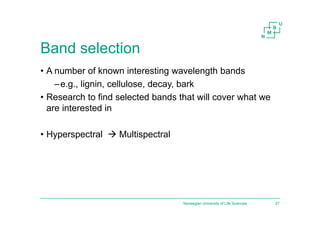 Band selection
• A number of known interesting wavelength bands
–e.g., lignin, cellulose, decay, bark
• Research to find selected bands that will cover what we
are interested in
• Hyperspectral  Multispectral
Norwegian University of Life Sciences 27
 