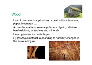 Wood
• Used in numerous applications : constructions, furniture,
paper, bioenergy, …
• A complex matrix of several polymers : lignin, cellulose,
hemicellulose, extractives and minerals
• Heterogeneous and anisotropic
• Hygroscopic material, responding to humidity changes in
the surrounding air
Norwegian University of Life Sciences 6
 