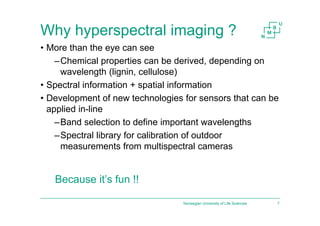 Why hyperspectral imaging ?
• More than the eye can see
–Chemical properties can be derived, depending on
wavelength (lignin, cellulose)
• Spectral information + spatial information
• Development of new technologies for sensors that can be
applied in-line
–Band selection to define important wavelengths
–Spectral library for calibration of outdoor
measurements from multispectral cameras
Norwegian University of Life Sciences 7
Because it’s fun !!
 