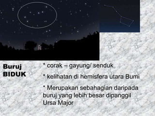 Buruj
BIDUK
* corak – gayung/ senduk
* kelihatan di hemisfera utara Bumi
* Merupakan sebahagian daripada
buruj yang lebih besar dipanggil
Ursa Major
 