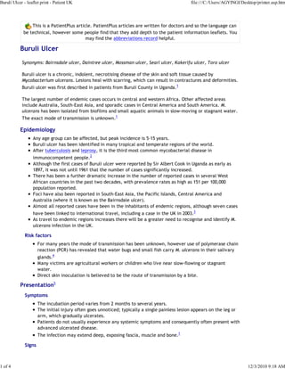 This is a PatientPlus article. PatientPlus articles are written for doctors and so the language can
be technical, however some people find that they add depth to the patient information leaflets. You
may find the abbreviations record helpful.
Buruli Ulcer
Synonyms: Bairnsdale ulcer, Daintree ulcer, Mossman ulcer, Searl ulcer, Kakerifu ulcer, Toro ulcer
Buruli ulcer is a chronic, indolent, necrotising disease of the skin and soft tissue caused by
Mycobacterium ulcerans. Lesions heal with scarring, which can result in contractures and deformities.
Buruli ulcer was first described in patients from Buruli County in Uganda.1
The largest number of endemic cases occurs in central and western Africa. Other affected areas
include Australia, South-East Asia, and sporadic cases in Central America and South America. M.
ulcerans has been isolated from biofilms and small aquatic animals in slow-moving or stagnant water.
The exact mode of transmission is unknown.1
Epidemiology
Any age group can be affected, but peak incidence is 5-15 years.
Buruli ulcer has been identified in many tropical and temperate regions of the world.
After tuberculosis and leprosy, it is the third most common mycobacterial disease in
immunocompetent people.2
Although the first cases of Buruli ulcer were reported by Sir Albert Cook in Uganda as early as
1897, it was not until 1961 that the number of cases significantly increased.
There has been a further dramatic increase in the number of reported cases in several West
African countries in the past two decades, with prevalence rates as high as 151 per 100,000
population reported.
Foci have also been reported in South-East Asia, the Pacific Islands, Central America and
Australia (where it is known as the Bairnsdale ulcer).
Almost all reported cases have been in the inhabitants of endemic regions, although seven cases
have been linked to international travel, including a case in the UK in 2003.3
As travel to endemic regions increases there will be a greater need to recognise and identify M.
ulcerans infection in the UK.
Risk factors
For many years the mode of transmission has been unknown, however use of polymerase chain
reaction (PCR) has revealed that water bugs and small fish carry M. ulcerans in their salivary
glands.4
Many victims are agricultural workers or children who live near slow-flowing or stagnant
water.
Direct skin inoculation is believed to be the route of transmission by a bite.
Presentation5
Symptoms
The incubation period varies from 2 months to several years.
The initial injury often goes unnoticed; typically a single painless lesion appears on the leg or
arm, which gradually ulcerates.
Patients do not usually experience any systemic symptoms and consequently often present with
advanced ulcerated disease.
The infection may extend deep, exposing fascia, muscle and bone.1
Signs
Buruli Ulcer - leaflet print - Patient UK file:///C:/Users/AGYINGI/Desktop/printer.asp.htm
1 of 4 12/3/2010 9:18 AM
 